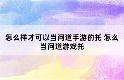 怎么样才可以当问道手游的托 怎么当问道游戏托